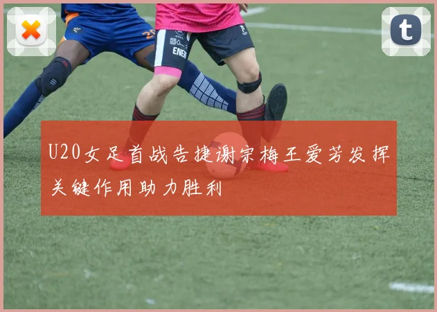 U20女足首战告捷谢宗梅王爱芳发挥关键作用助力胜利