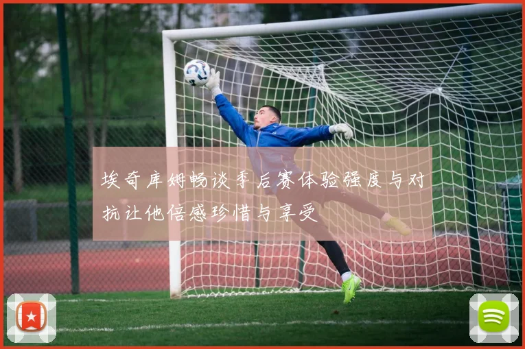 埃奇库姆畅谈季后赛体验强度与对抗让他倍感珍惜与享受