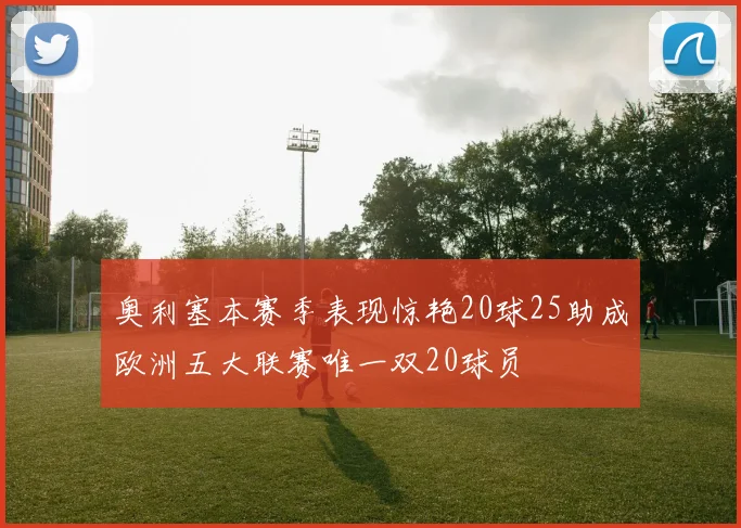 奥利塞本赛季表现惊艳20球25助成欧洲五大联赛唯一双20球员